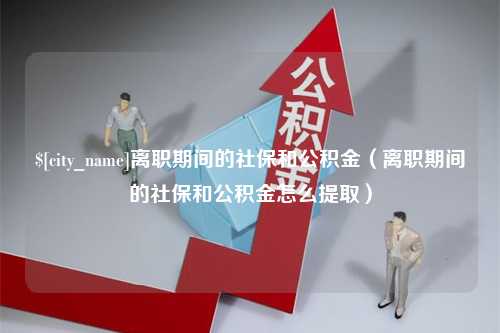 永春离职期间的社保和公积金（离职期间的社保和公积金怎么提取）