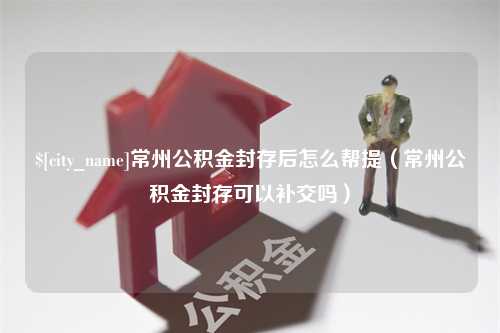 永春常州公积金封存后怎么帮提（常州公积金封存可以补交吗）